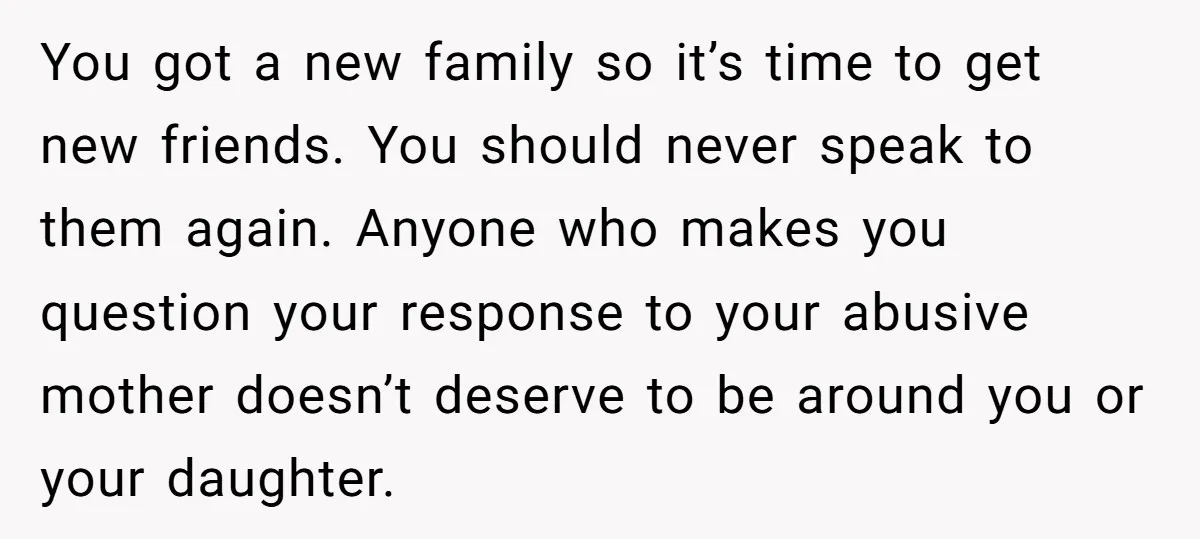 You got a new family so it’s time to get new friends. You should never speak to them again. Anyone who makes you question your response to your abusive mother...