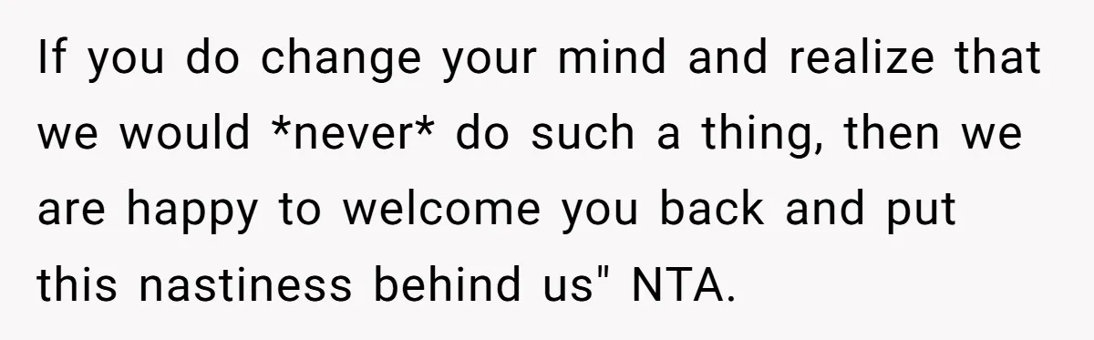 If you do change your mind and realize that we would *never* do such a thing, then we are happy to welcome you back and put this nastiness behind us"...
