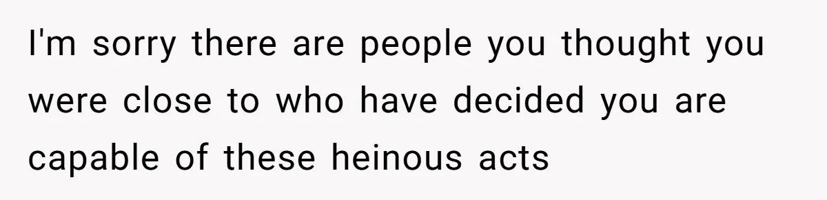 I'm sorry there are people you thought you were close to who have decided you are capable of these heinous acts