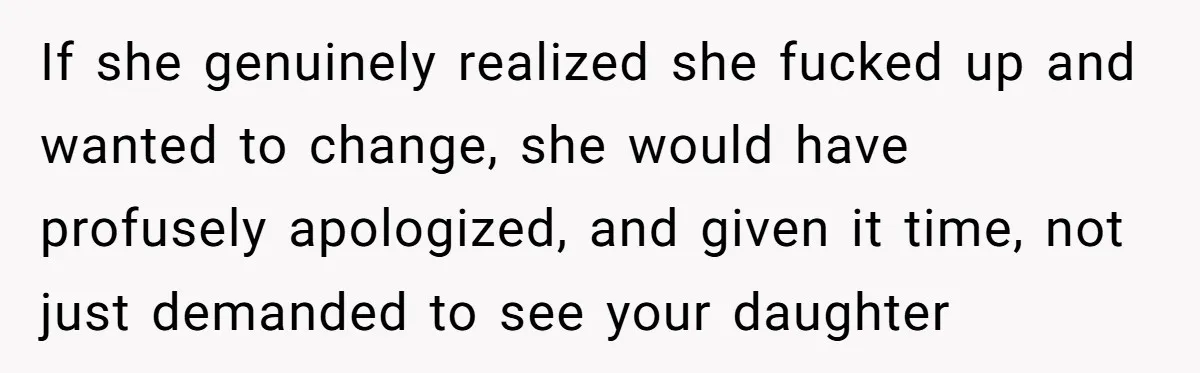 If she genuinely realized she fucked up and wanted to change, she would have profusely apologized, and given it time, not just demanded to see your daughter