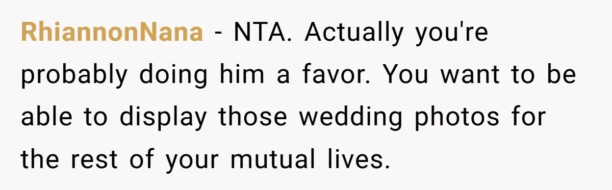 RhiannonNana − NTA. Actually you're probably doing him a favor. You want to be able to display those wedding photos for the rest of your mutual lives.