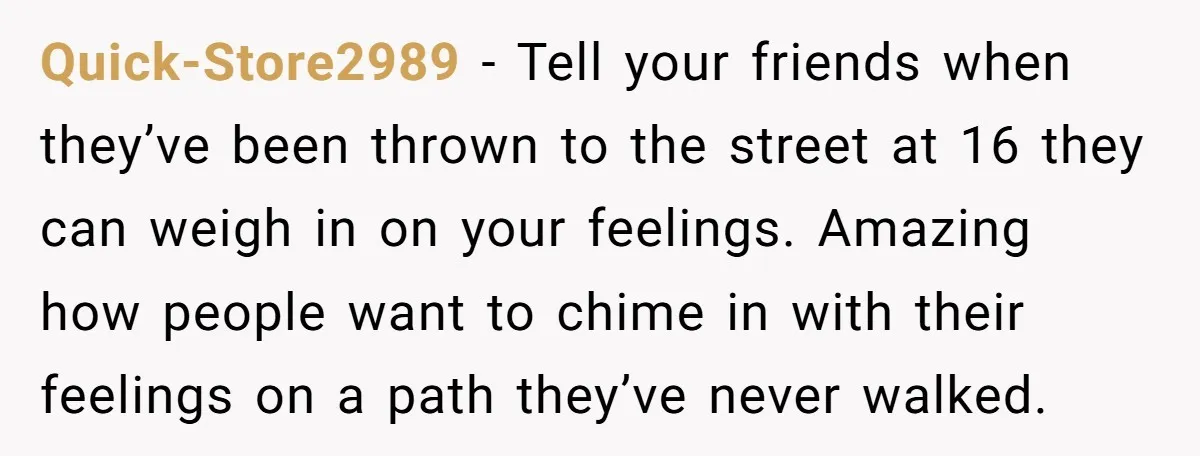 Quick-Store2989 - Tell your friends when they’ve been thrown to the street at 16 they can weigh in on your feelings. Amazing how people want to chime in with their...