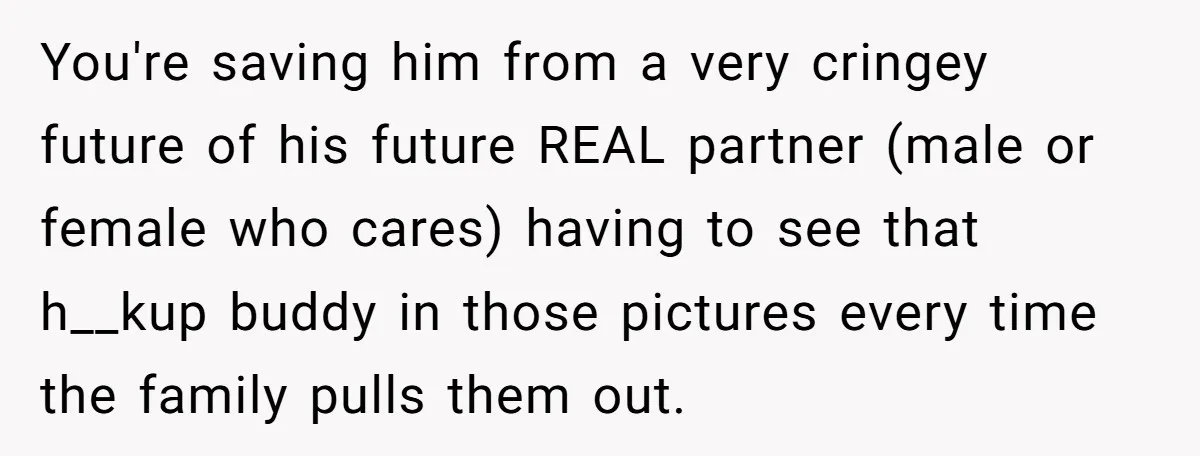 You're saving him from a very cringey future of his future REAL partner (male or female who cares) having to see that h__kup buddy in those pictures every time the...