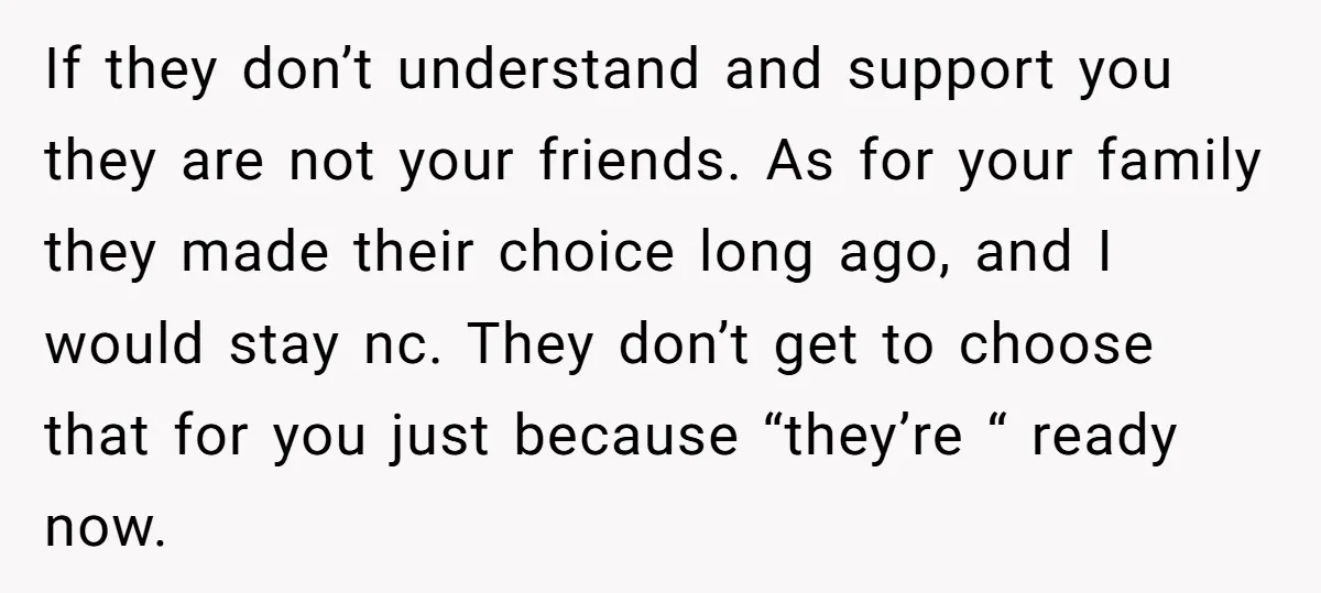 If they don’t understand and support you they are not your friends. As for your family they made their choice long ago, and I would stay nc. They don’t get...