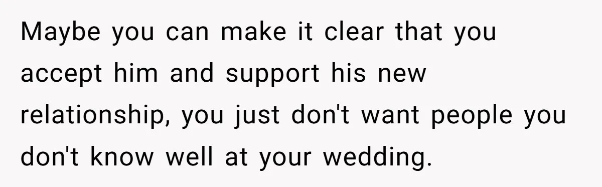 Maybe you can make it clear that you accept him and support his new relationship, you just don't want people you don't know well at your wedding.