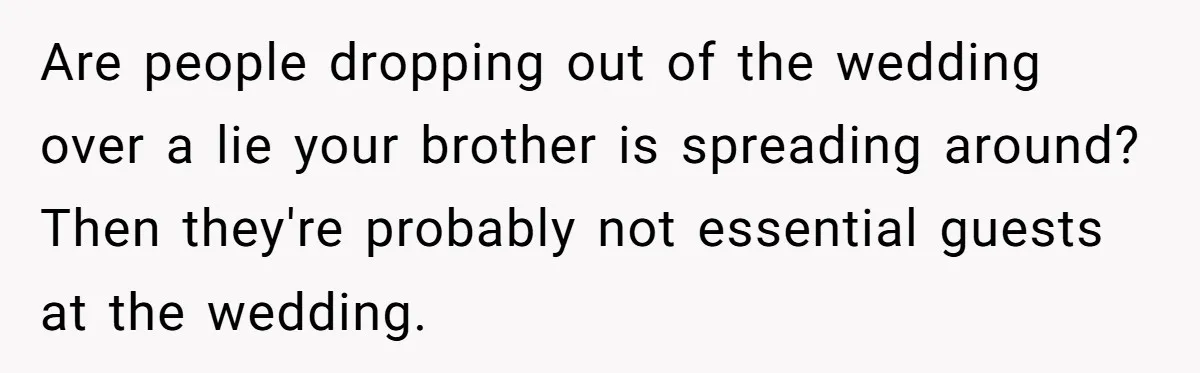 Are people dropping out of the wedding over a lie your brother is spreading around? Then they're probably not essential guests at the wedding.