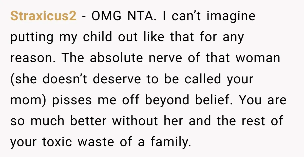 Straxicus2 - OMG NTA. I can’t imagine putting my child out like that for any reason. The absolute nerve of that woman (she doesn’t deserve to be called your mom)...