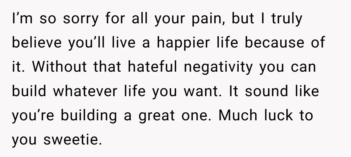 I’m so sorry for all your pain, but I truly believe you’ll live a happier life because of it. Without that hateful negativity you can build whatever life you want....