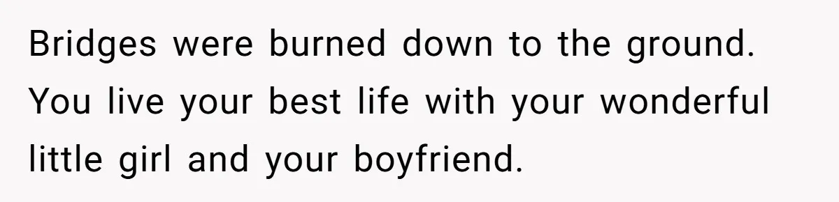 Bridges were burned down to the ground. You live your best life with your wonderful little girl and your boyfriend.