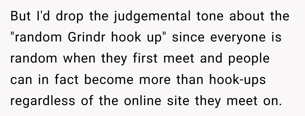 But I'd drop the judgemental tone about the "random Grindr hook up" since everyone is random when they first meet and people can in fact become more than hook-ups regardless...