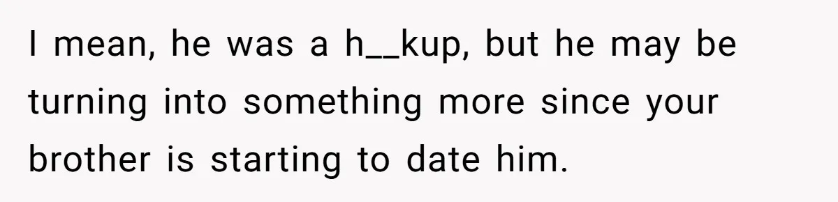 I mean, he was a h__kup, but he may be turning into something more since your brother is starting to date him.