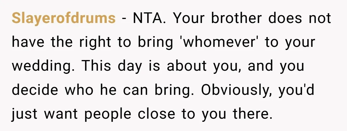 Slayerofdrums − NTA. Your brother does not have the right to bring 'whomever' to your wedding. This day is about you, and you decide who he can bring. Obviously, you'd...