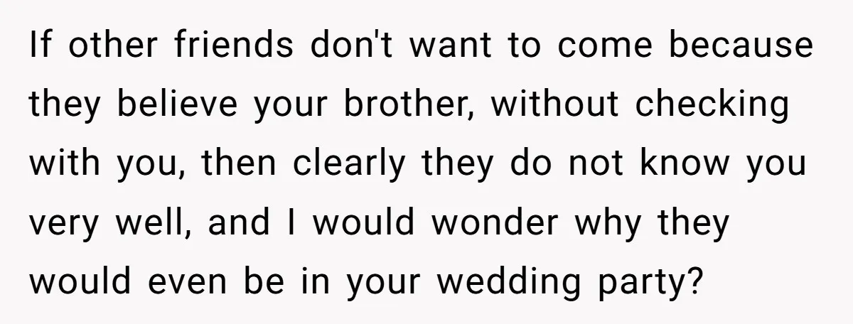 If other friends don't want to come because they believe your brother, without checking with you, then clearly they do not know you very well, and I would wonder why...