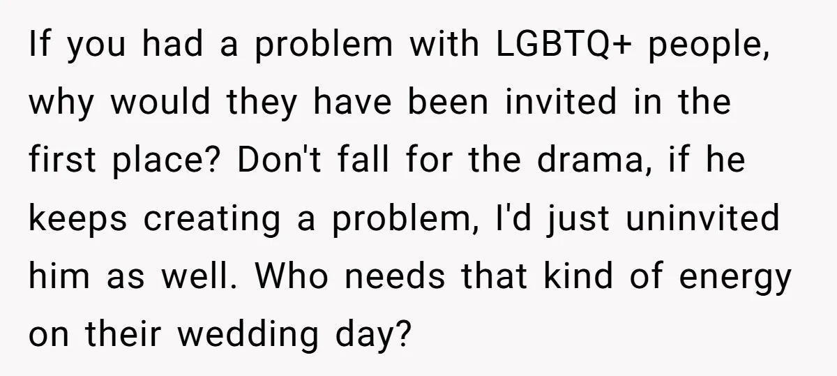 If you had a problem with LGBTQ+ people, why would they have been invited in the first place? Don't fall for the drama, if he keeps creating a problem, I'd...