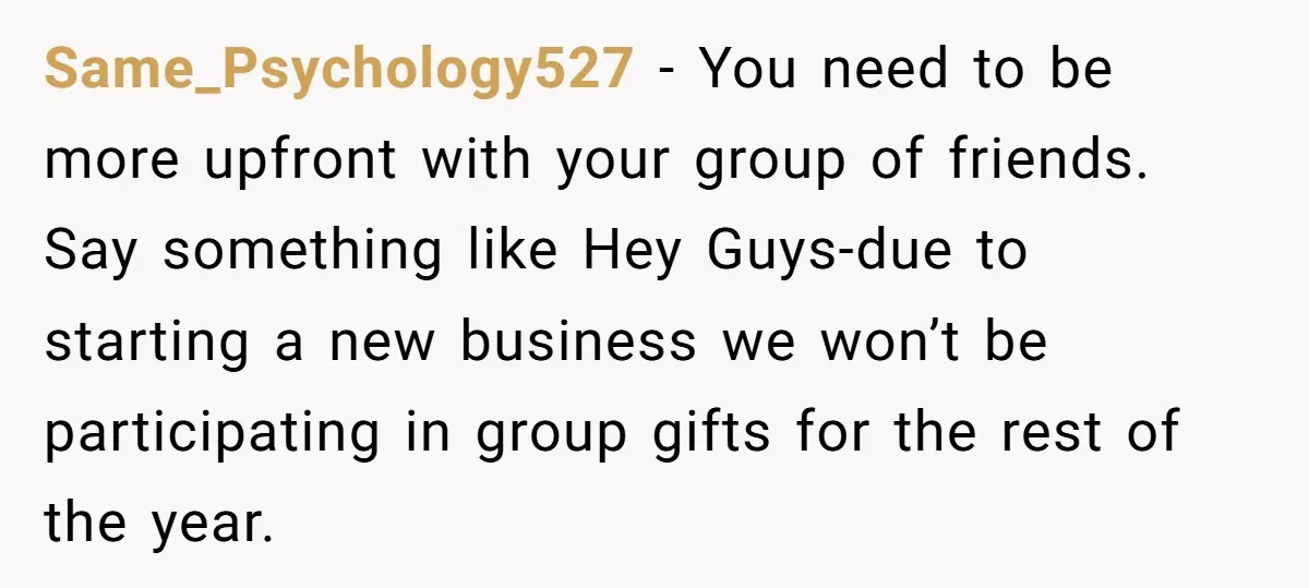Same_Psychology527 − You need to be more upfront with your group of friends. Say something like Hey Guys-due to starting a new business we won’t be participating in group gifts...