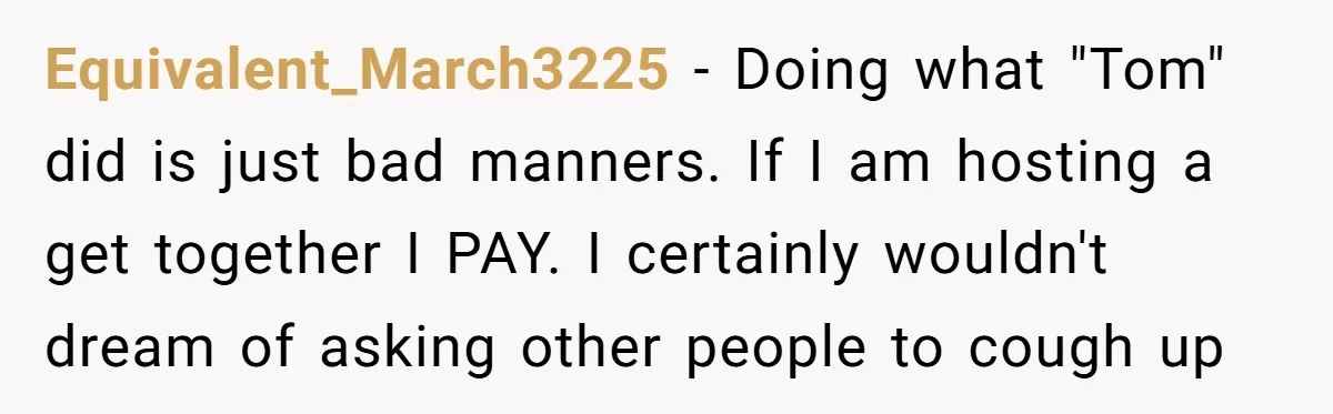 Equivalent_March3225 − Doing what "Tom" did is just bad manners. If I am hosting a get together I PAY. I certainly wouldn't dream of asking other people to cough up