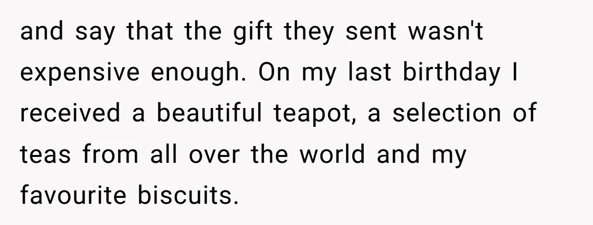 and say that the gift they sent wasn't expensive enough. On my last birthday I received a beautiful teapot, a selection of teas from all over the world and my...