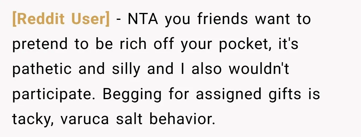 [Reddit User] − NTA you friends want to pretend to be rich off your pocket, it's pathetic and silly and I also wouldn't participate. Begging for assigned gifts is tacky,...