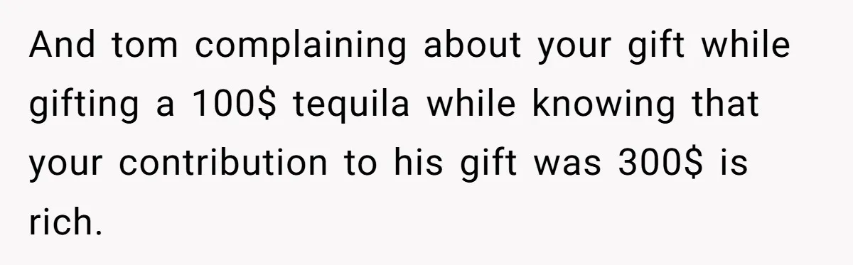 And tom complaining about your gift while gifting a 100$ tequila while knowing that your contribution to his gift was 300$ is rich.