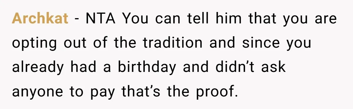 Archkat − NTA You can tell him that you are opting out of the tradition and since you already had a birthday and didn’t ask anyone to pay that’s the...
