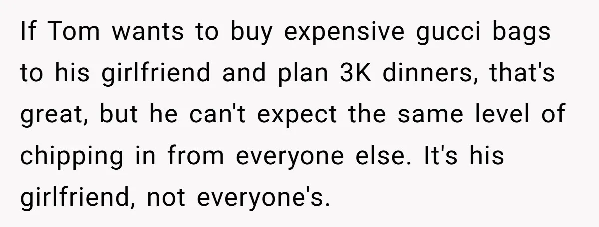 If Tom wants to buy expensive gucci bags to his girlfriend and plan 3K dinners, that's great, but he can't expect the same level of chipping in from everyone else....
