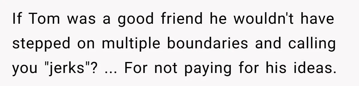If Tom was a good friend he wouldn't have stepped on multiple boundaries and calling you "jerks"? ... For not paying for his ideas.