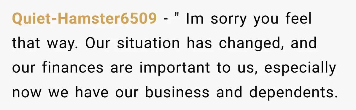 Quiet-Hamster6509 − " Im sorry you feel that way. Our situation has changed, and our finances are important to us, especially now we have our business and dependents.