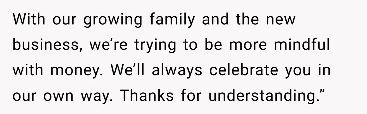 With our growing family and the new business, we’re trying to be more mindful with money. We’ll always celebrate you in our own way. Thanks for understanding.”