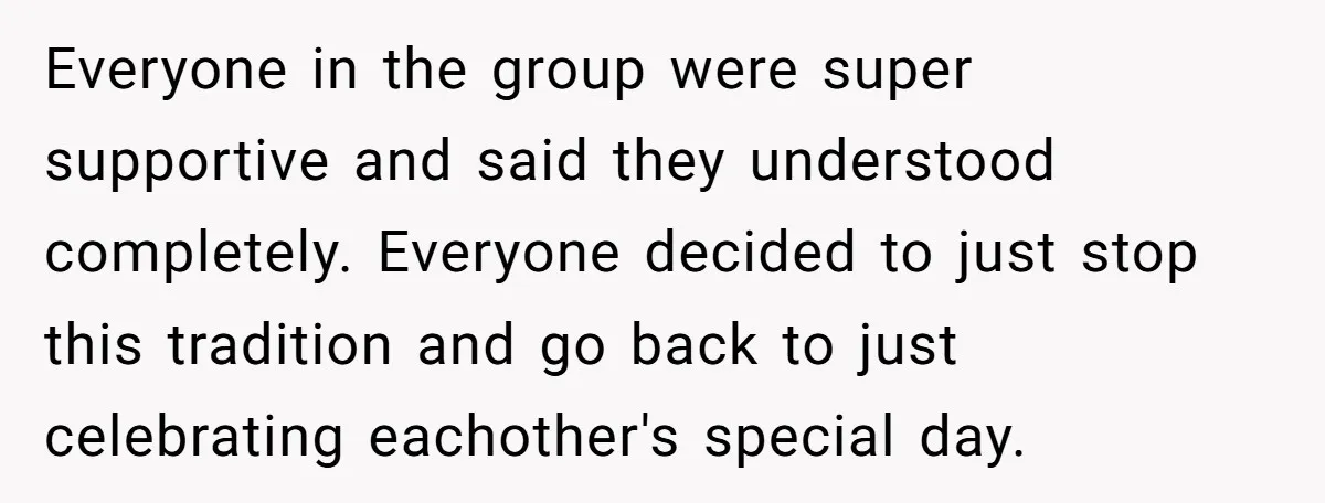 Everyone in the group were super supportive and said they understood completely. Everyone decided to just stop this tradition and go back to just celebrating eachother's special day.