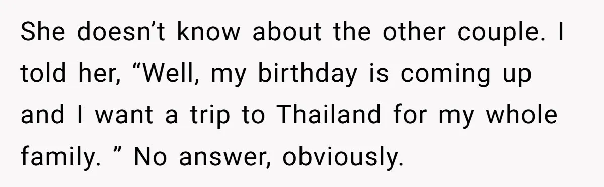 She doesn’t know about the other couple. I told her, “Well, my birthday is coming up and I want a trip to Thailand for my whole family. ” No answer,...