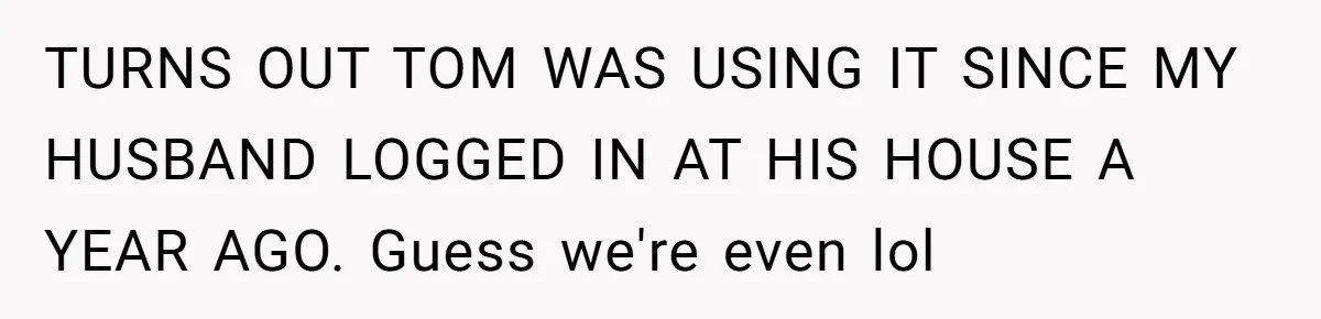 TURNS OUT TOM WAS USING IT SINCE MY HUSBAND LOGGED IN AT HIS HOUSE A YEAR AGO. Guess we're even lol