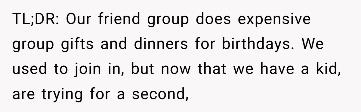 TL;DR: Our friend group does expensive group gifts and dinners for birthdays. We used to join in, but now that we have a kid, are trying for a second,
