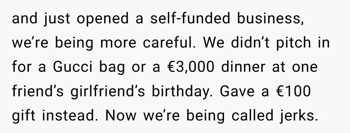 and just opened a self-funded business, we’re being more careful. We didn’t pitch in for a Gucci bag or a €3,000 dinner at one friend’s girlfriend’s birthday. Gave a €100...