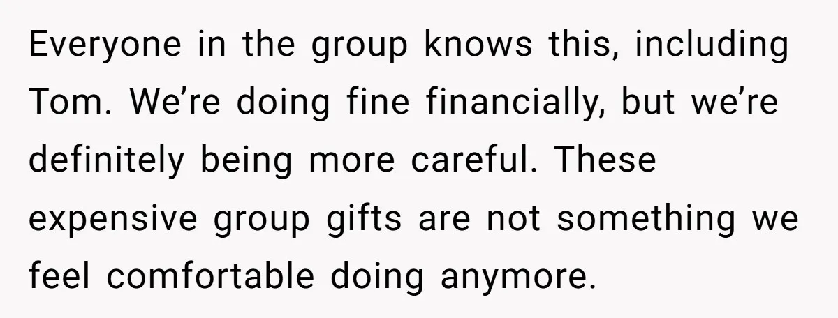 Everyone in the group knows this, including Tom. We’re doing fine financially, but we’re definitely being more careful. These expensive group gifts are not something we feel comfortable doing anymore.