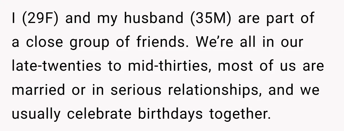 I (29F) and my husband (35M) are part of a close group of friends. We’re all in our late-twenties to mid-thirties, most of us are married or in serious relationships,...