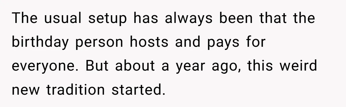 The usual setup has always been that the birthday person hosts and pays for everyone. But about a year ago, this weird new tradition started.