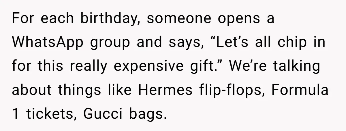 For each birthday, someone opens a WhatsApp group and says, “Let’s all chip in for this really expensive gift.” We’re talking about things like Hermes flip-flops, Formula 1 tickets, Gucci...