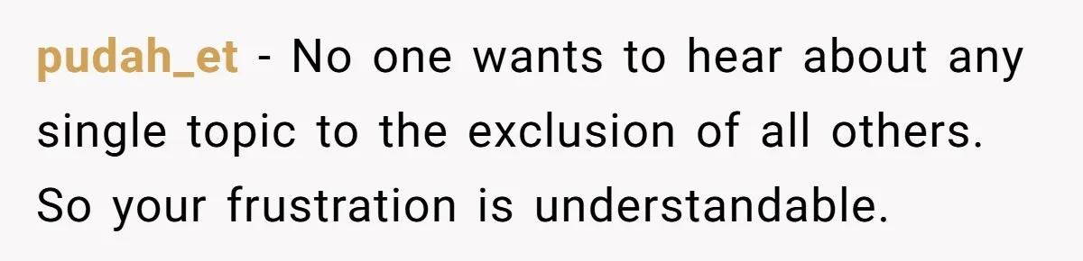 pudah_et − No one wants to hear about any single topic to the exclusion of all others. So your frustration is understandable.