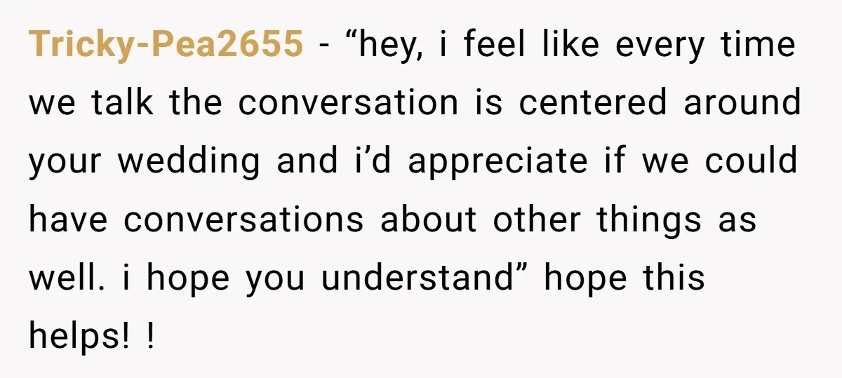 Tricky-Pea2655 − “hey, i feel like every time we talk the conversation is centered around your wedding and i’d appreciate if we could have conversations about other things as well....