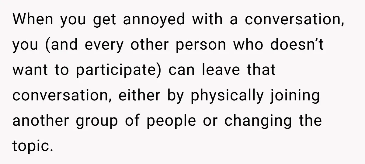 When you get annoyed with a conversation, you (and every other person who doesn’t want to participate) can leave that conversation, either by physically joining another group of people or...