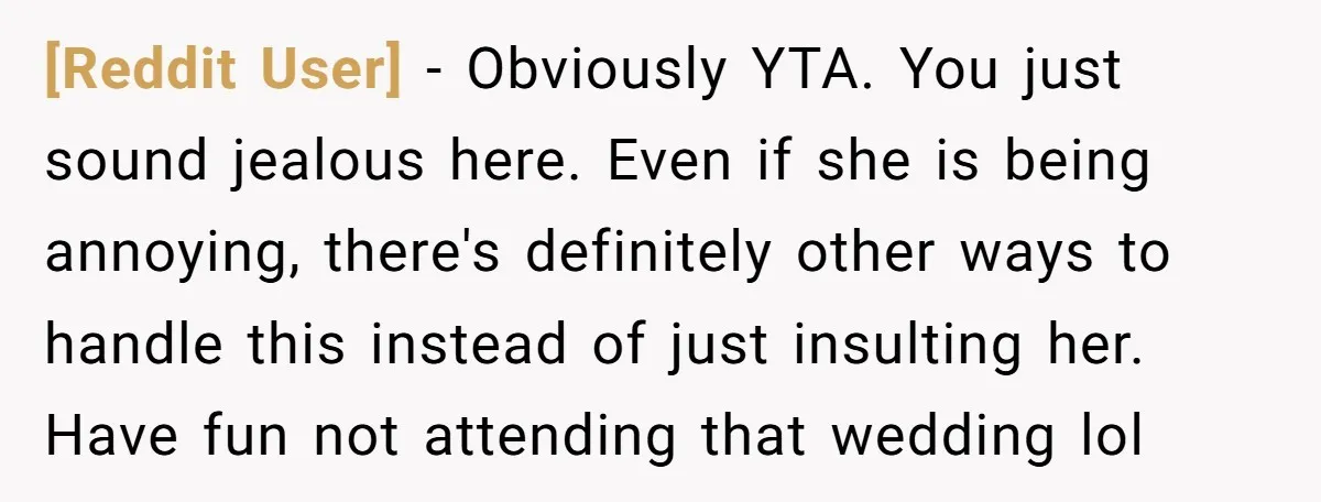 [Reddit User] − Obviously YTA. You just sound jealous here. Even if she is being annoying, there's definitely other ways to handle this instead of just insulting her. Have fun...