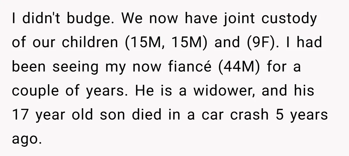 I didn't budge. We now have joint custody of our children (15M, 15M) and (9F). I had been seeing my now fiancé (44M) for a couple of years. He is...