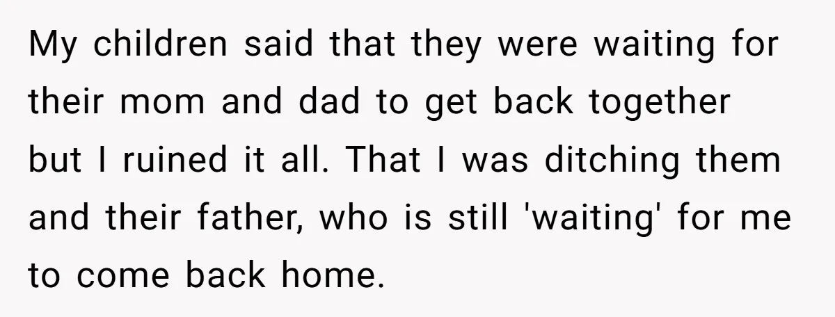 My children said that they were waiting for their mom and dad to get back together but I ruined it all. That I was ditching them and their father, who...