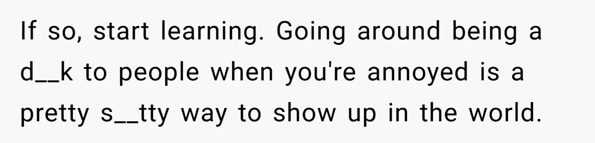 If so, start learning. Going around being a d__k to people when you're annoyed is a pretty s__tty way to show up in the world.