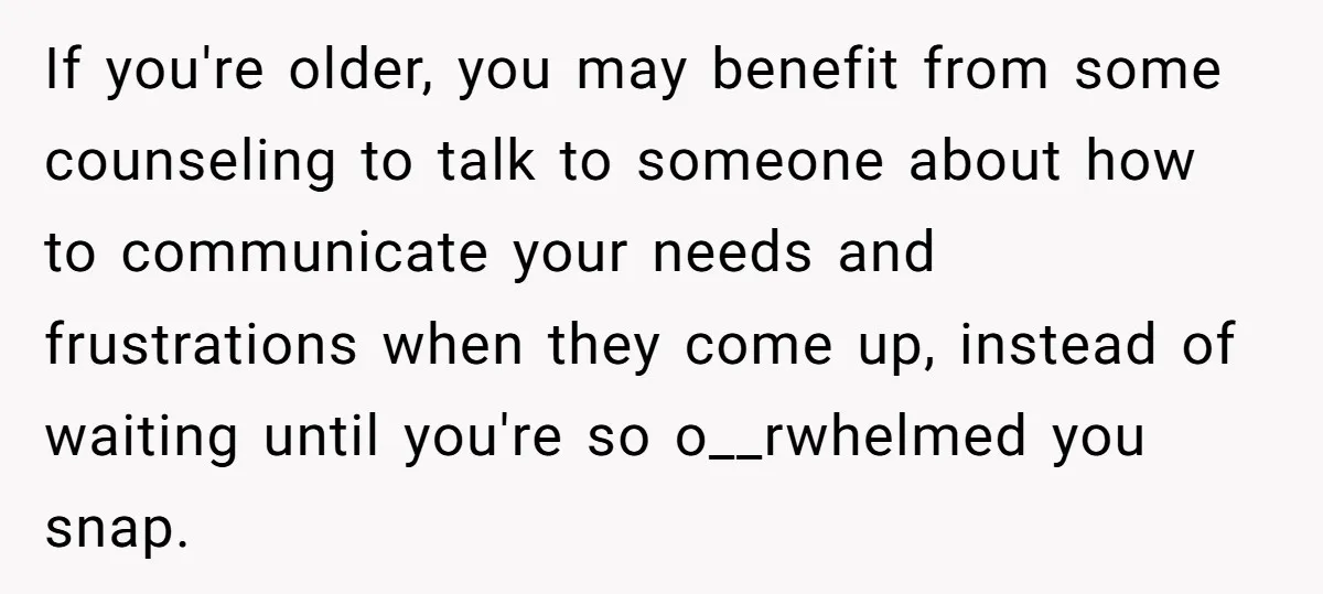 If you're older, you may benefit from some counseling to talk to someone about how to communicate your needs and frustrations when they come up, instead of waiting until you're...