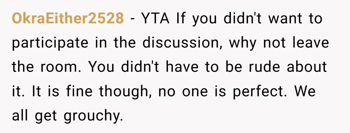 OkraEither2528 − YTA If you didn't want to participate in the discussion, why not leave the room. You didn't have to be rude about it. It is fine though, no...
