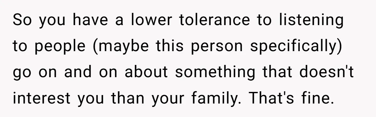 So you have a lower tolerance to listening to people (maybe this person specifically) go on and on about something that doesn't interest you than your family. That's fine.