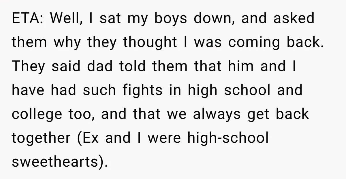 ETA: Well, I sat my boys down, and asked them why they thought I was coming back. They said dad told them that him and I have had such fights...