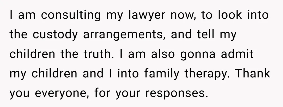 I am consulting my lawyer now, to look into the custody arrangements, and tell my children the truth. I am also gonna admit my children and I into family therapy....