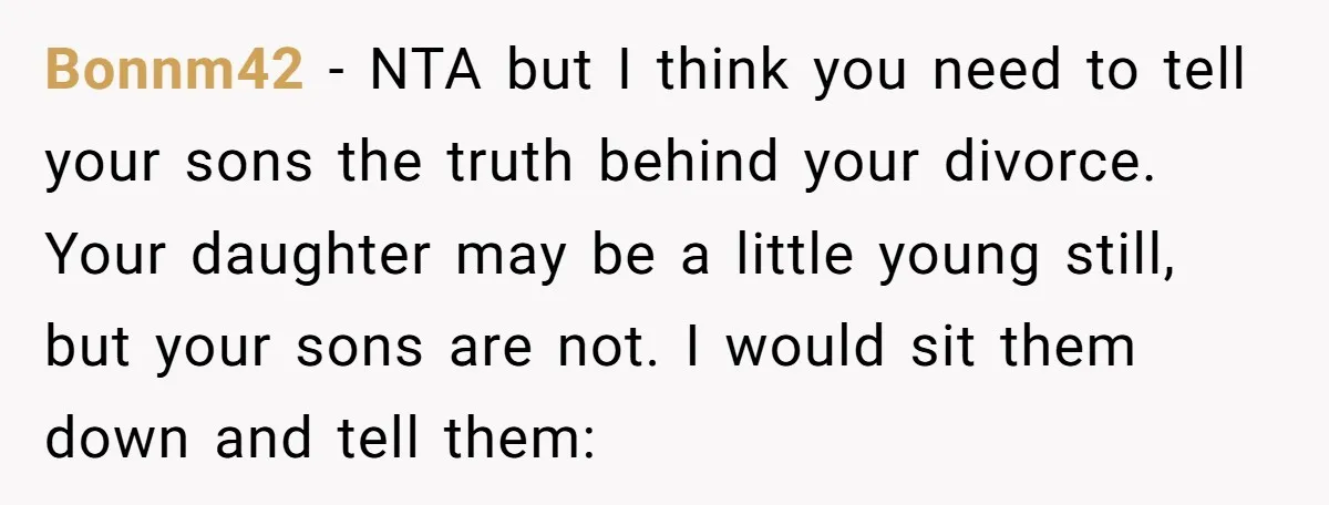 Bonnm42 − NTA but I think you need to tell your sons the truth behind your divorce. Your daughter may be a little young still, but your sons are not....